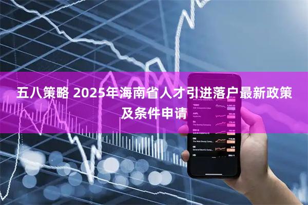 五八策略 2025年海南省人才引进落户最新政策及条件申请