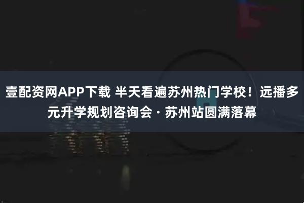 壹配资网APP下载 半天看遍苏州热门学校！远播多元升学规划咨询会 · 苏州站圆满落幕