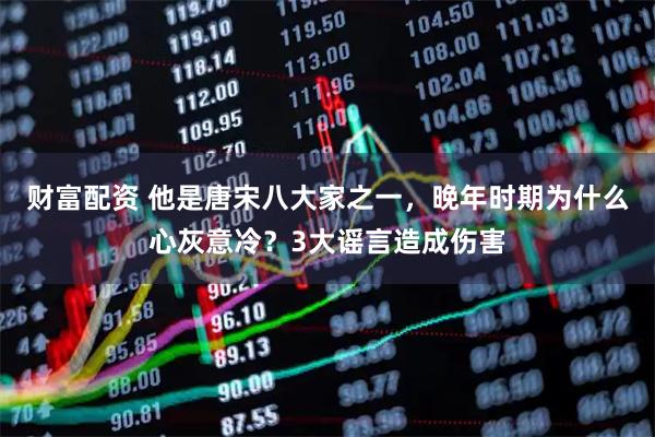 财富配资 他是唐宋八大家之一,晚年时期为什么心灰意冷?3大谣言造成伤害