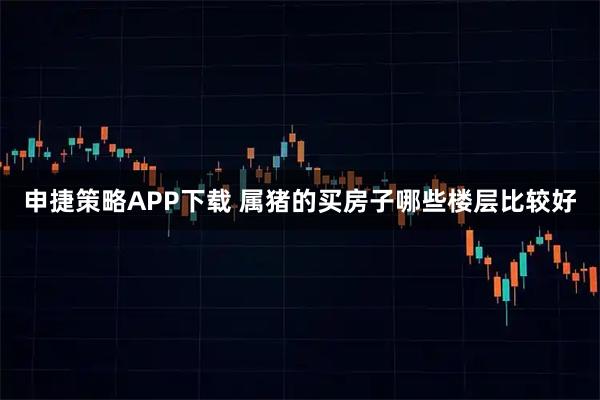 申捷策略APP下载 属猪的买房子哪些楼层比较好