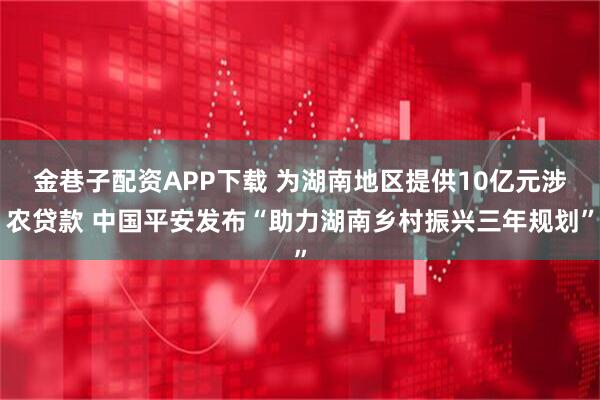 金巷子配资APP下载 为湖南地区提供10亿元涉农贷款 中国平安发布“助力湖南乡村振兴三年规划”