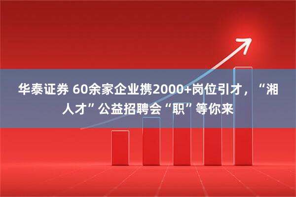 华泰证券 60余家企业携2000+岗位引才，“湘人才”公益招聘会“职”等你来