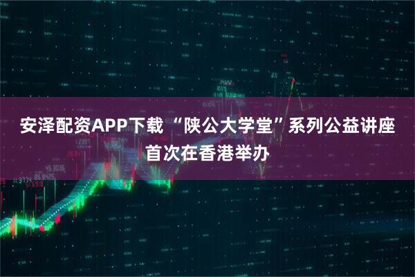 安泽配资APP下载 “陕公大学堂”系列公益讲座首次在香港举办