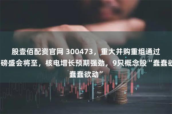 股壹佰配资官网 300473，重大并购重组通过！重磅盛会将至，核电增长预期强劲，9只概念股“蠢蠢欲动”