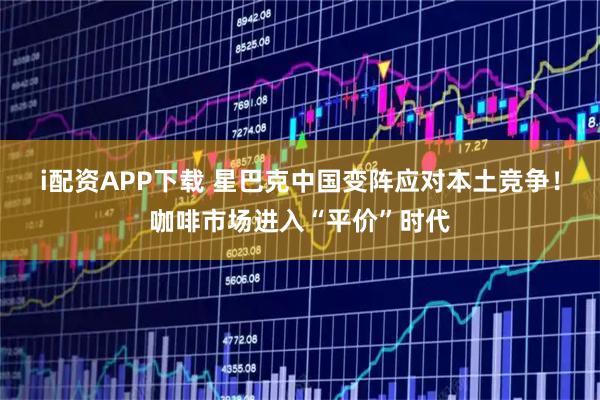 i配资APP下载 星巴克中国变阵应对本土竞争！咖啡市场进入“平价”时代