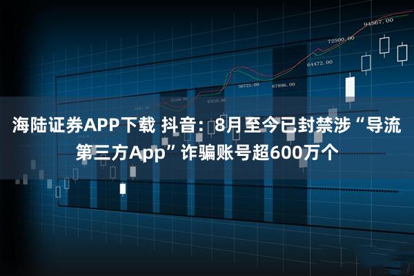 海陆证券APP下载 抖音：8月至今已封禁涉“导流第三方App”诈骗账号超600万个