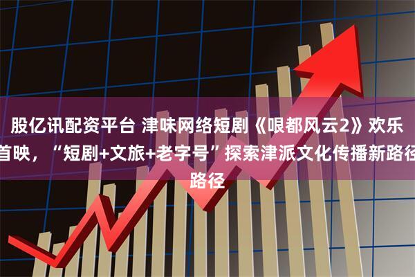 股亿讯配资平台 津味网络短剧《哏都风云2》欢乐首映,“短剧+文旅+老字号”探索津派文化传播新路径