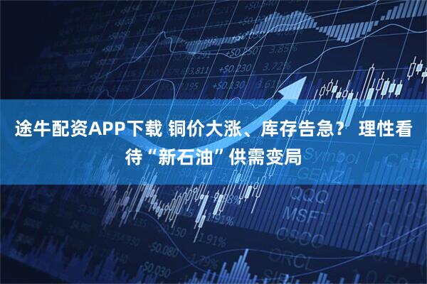 途牛配资APP下载 铜价大涨、库存告急？ 理性看待“新石油”供需变局