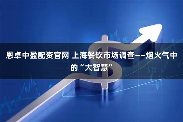 恩卓中盈配资官网 上海餐饮市场调查——烟火气中的“大智慧”