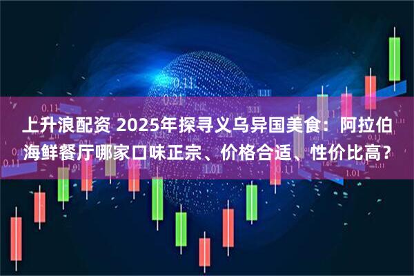 上升浪配资 2025年探寻义乌异国美食：阿拉伯海鲜餐厅哪家口味正宗、价格合适、性价比高？