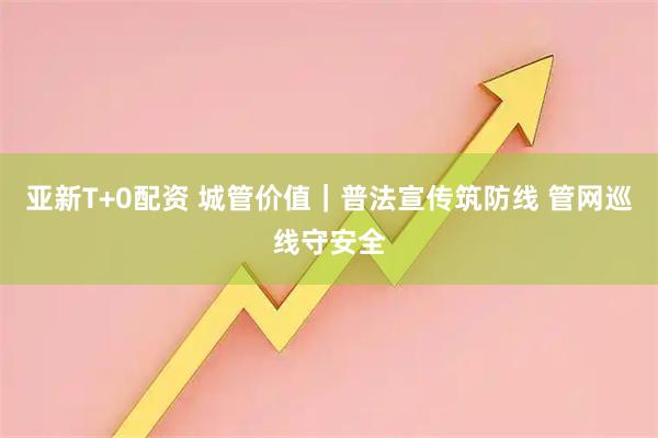 亚新T+0配资 城管价值｜普法宣传筑防线 管网巡线守安全