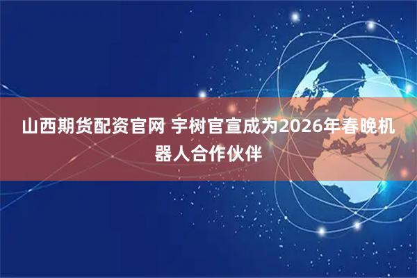 山西期货配资官网 宇树官宣成为2026年春晚机器人合作伙伴