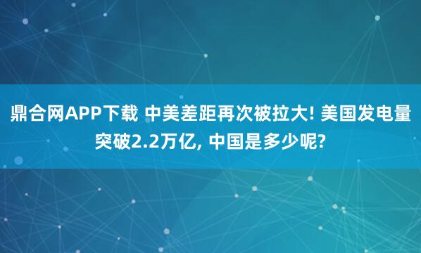 鼎合网APP下载 中美差距再次被拉大! 美国发电量突破2.2万亿, 中国是多少呢?