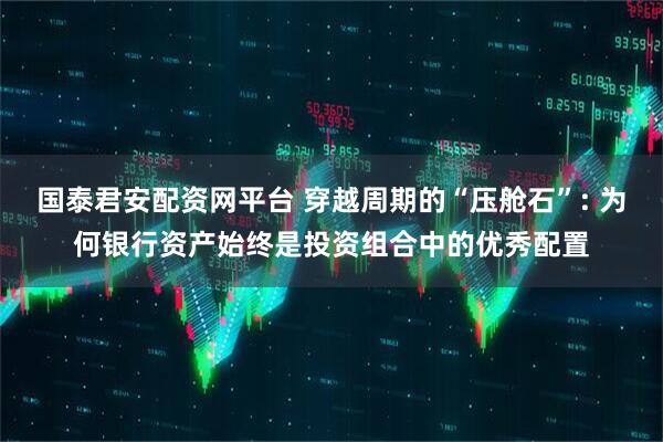 国泰君安配资网平台 穿越周期的“压舱石”: 为何银行资产始终是投资组合中的优秀配置