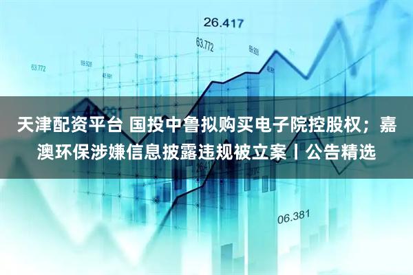 天津配资平台 国投中鲁拟购买电子院控股权；嘉澳环保涉嫌信息披露违规被立案丨公告精选