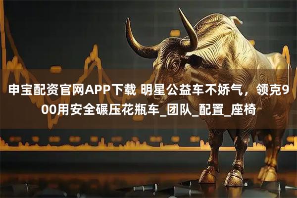 申宝配资官网APP下载 明星公益车不娇气，领克900用安全碾压花瓶车_团队_配置_座椅