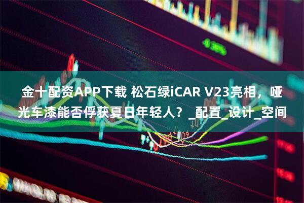 金十配资APP下载 松石绿iCAR V23亮相,哑光车漆能否俘获夏日年轻人?_配置_设计_空间