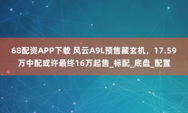 68配资APP下载 风云A9L预售藏玄机，17.59万中配或许最终16万起售_标配_底盘_配置