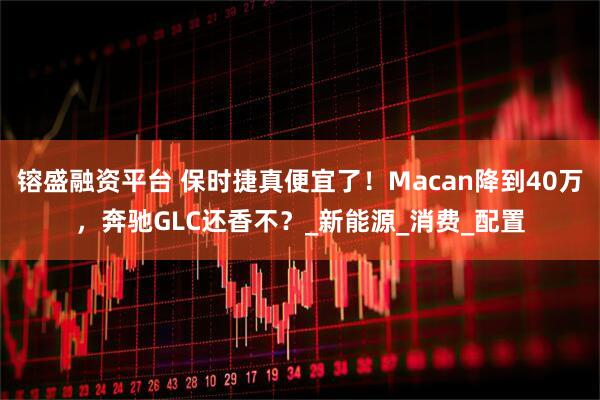 镕盛融资平台 保时捷真便宜了！Macan降到40万，奔驰GLC还香不？_新能源_消费_配置