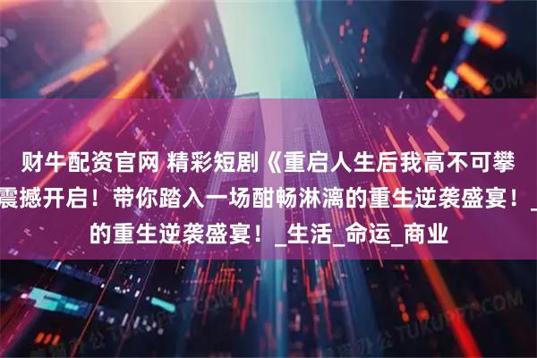 财牛配资官网 精彩短剧《重启人生后我高不可攀》:逆袭之旅,震撼开启!带你踏入一场酣畅淋漓的重生逆袭盛宴!_生活_命运_商业