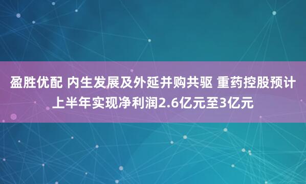 盈胜优配 内生发展及外延并购共驱 重药控股预计上半年实现净利润2.6亿元至3亿元