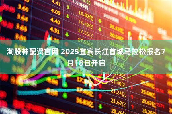 淘股神配资官网 2025宜宾长江首城马拉松报名7月18日开启