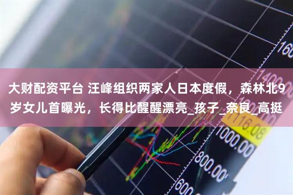 大财配资平台 汪峰组织两家人日本度假，森林北9岁女儿首曝光，长得比醒醒漂亮_孩子_奈良_高挺