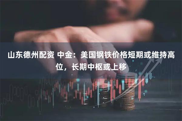 山东德州配资 中金：美国钢铁价格短期或维持高位，长期中枢或上移