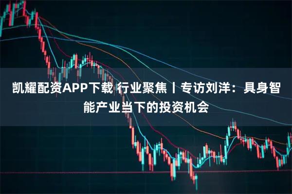 凯耀配资APP下载 行业聚焦丨专访刘洋：具身智能产业当下的投资机会