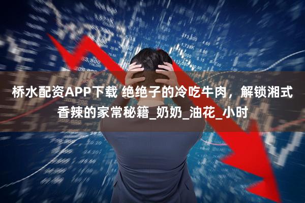 桥水配资APP下载 绝绝子的冷吃牛肉，解锁湘式香辣的家常秘籍_奶奶_油花_小时