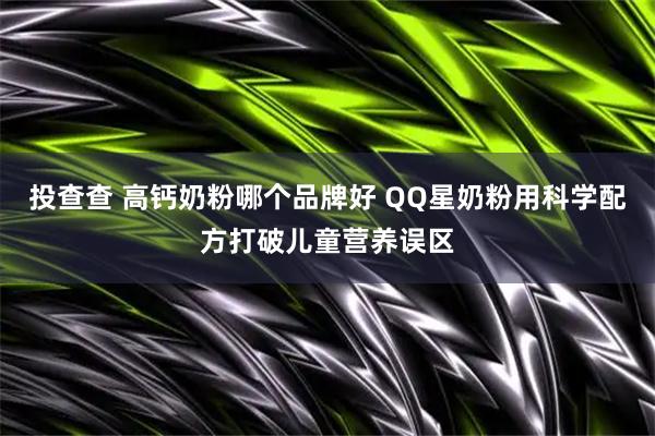 投查查 高钙奶粉哪个品牌好 QQ星奶粉用科学配方打破儿童营养误区