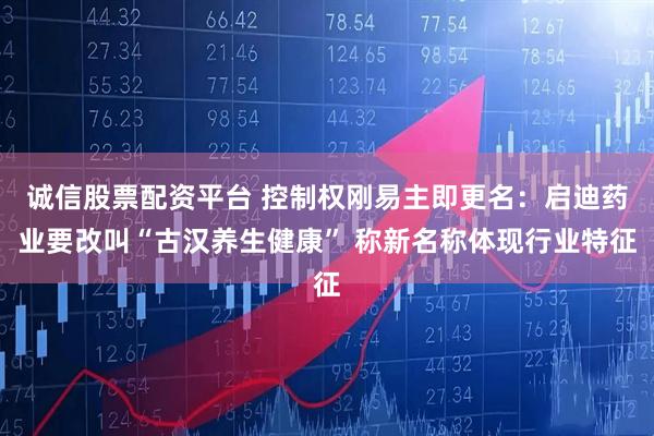 诚信股票配资平台 控制权刚易主即更名：启迪药业要改叫“古汉养生健康” 称新名称体现行业特征