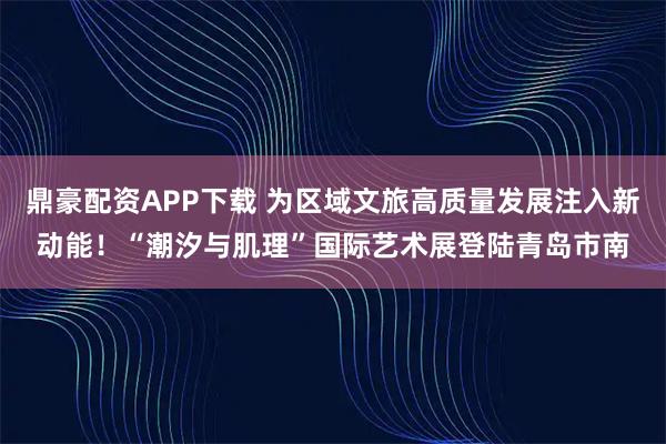 鼎豪配资APP下载 为区域文旅高质量发展注入新动能!“潮汐与肌理”国际艺术展登陆青岛市南