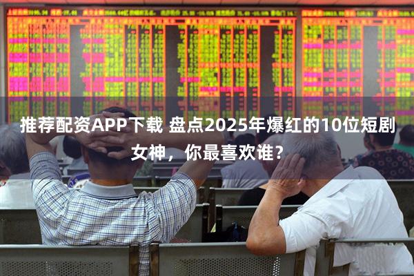 推荐配资APP下载 盘点2025年爆红的10位短剧女神,你最喜欢谁?
