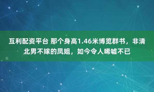 互利配资平台 那个身高1.46米博览群书，非清北男不嫁的凤姐，如今令人唏嘘不已