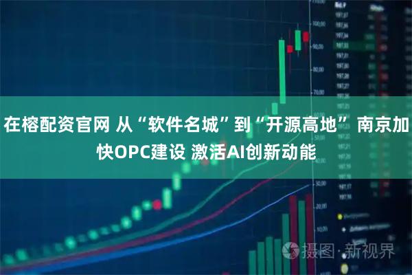 在榕配资官网 从“软件名城”到“开源高地” 南京加快OPC建设 激活AI创新动能