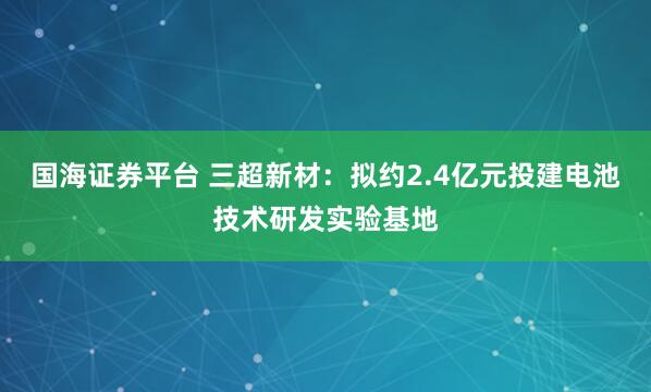 国海证券平台 三超新材：拟约2.4亿元投建电池技术研发实验基地