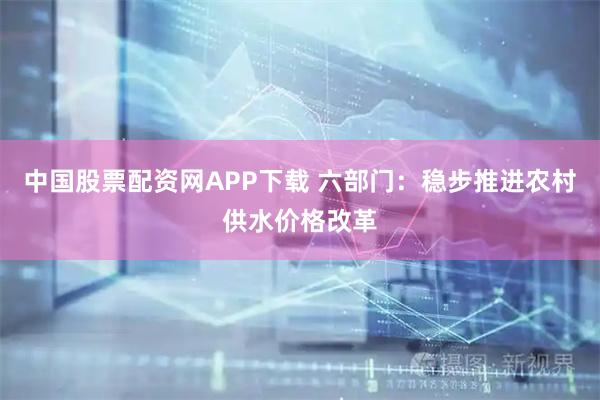 中国股票配资网APP下载 六部门：稳步推进农村供水价格改革