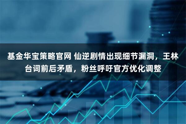 基金华宝策略官网 仙逆剧情出现细节漏洞，王林台词前后矛盾，粉丝呼吁官方优化调整