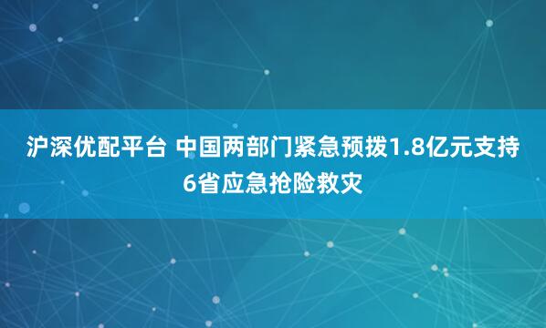 沪深优配平台 中国两部门紧急预拨1.8亿元支持6省应急抢险救灾